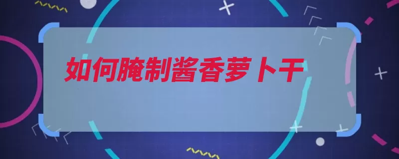 如何腌制酱香萝卜干（萝卜腌制白糖水分）