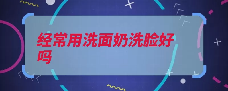 经常用洗面奶洗脸好吗（洗面奶皮肤洁面是）