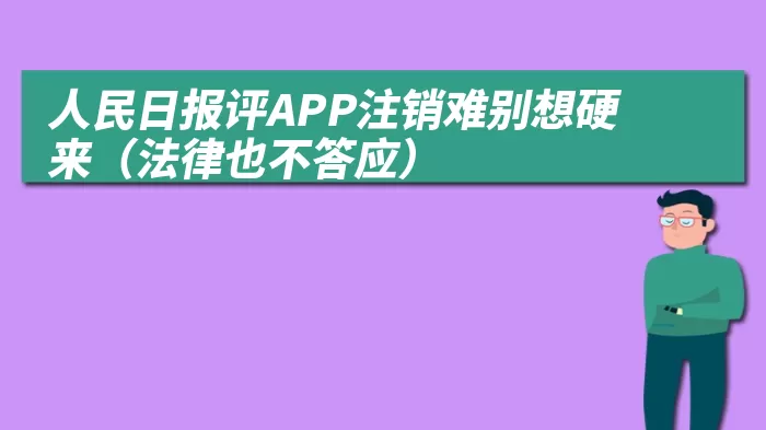 人民日报评APP注销难别想硬来（法律也不答应）