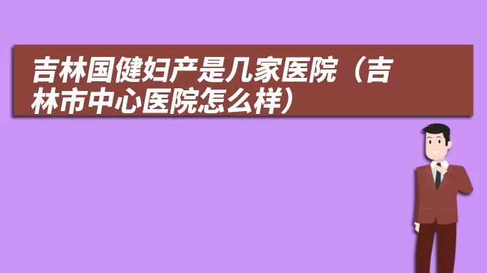 吉林国健妇产是几家医院（吉林市中心医院怎么样）