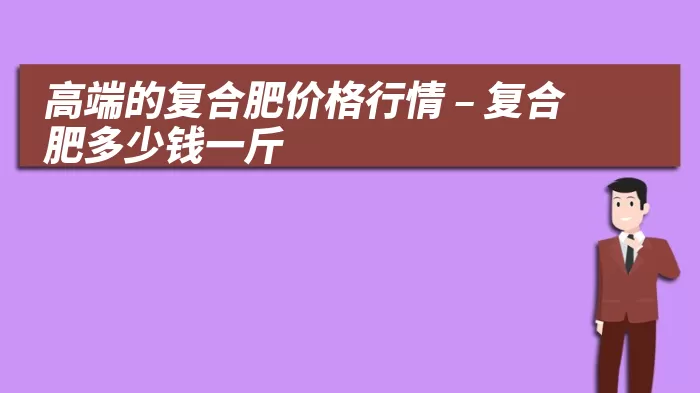 高端的复合肥价格行情 – 复合肥多少钱一斤