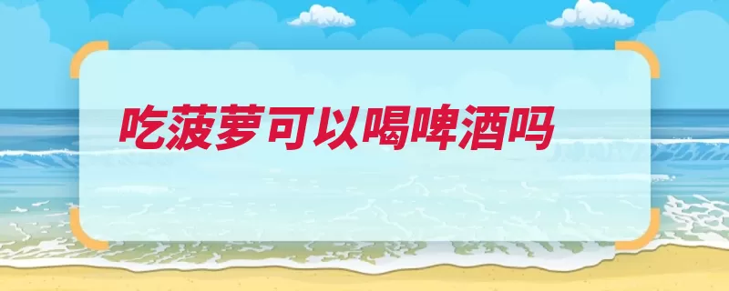 吃菠萝可以喝啤酒吗（菠萝啤酒啤酒花果）