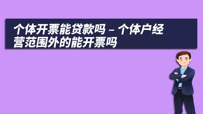 个体开票能贷款吗 – 个体户经营范围外的能开票吗