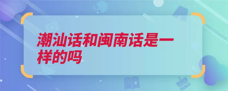 潮汕话和闽南话是一样的吗（潮汕闽南话福建漳）