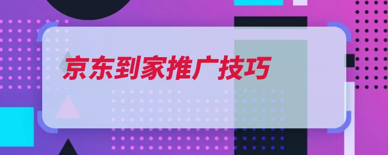 京东到家推广技巧（到家服务感知体验）