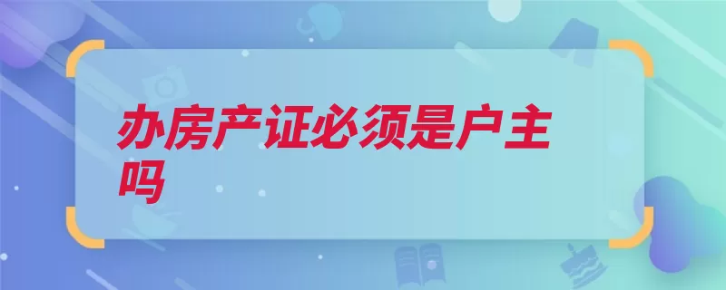 办房产证必须是户主吗（房产证土地证办理）