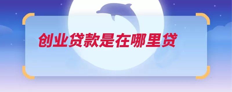 创业贷款是在哪里贷（贷款万元创业银行）