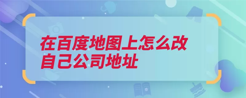 在百度地图上怎么改自己公司地址（地图位置首页输入）