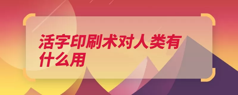 活字印刷术对人类有什么用（活字印刷发展革新）