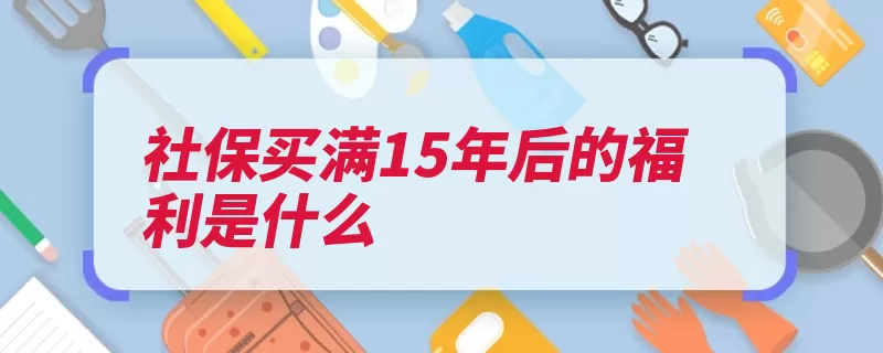 社保买满15年后的福利是什么（养老保险缴费退休）