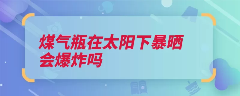 煤气瓶在太阳下暴晒会爆炸吗（煤气液化气爆炸太）