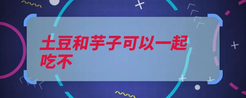 土豆和芋子可以一起吃不（芋头土豆面粉搅拌）