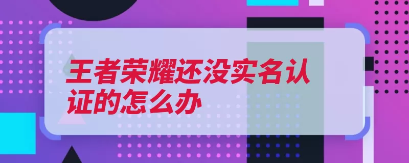 王者荣耀还没实名认证的怎么办（实名活动荣耀认证）