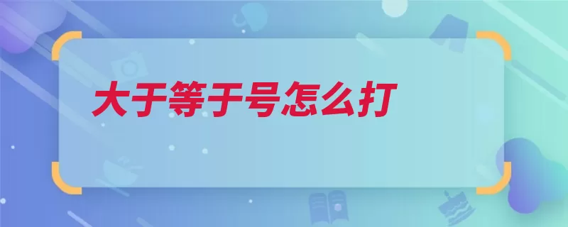 大于等于号怎么打（大于符号等于打出）