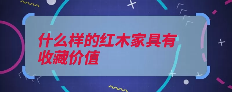 什么样的红木家具有收藏价值（红木家具收藏价值）