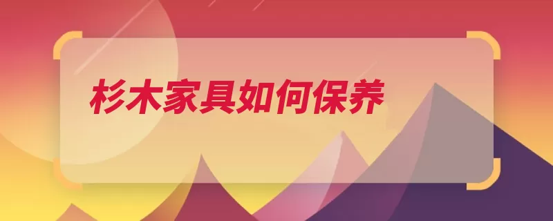 杉木家具如何保养（杉木家具保养干裂）