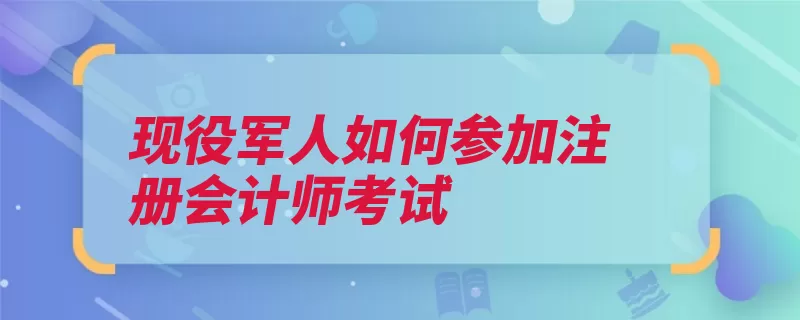 现役军人如何参加注册会计师考试（报名注册会计师学）