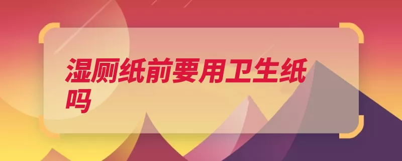 湿厕纸前要用卫生纸吗（要用卫生纸湿巾马）