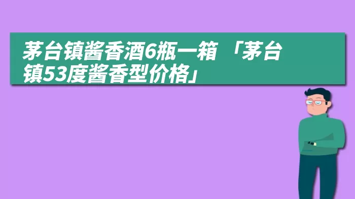 茅台镇酱香酒6瓶一箱 「茅台镇53度酱香型价格」