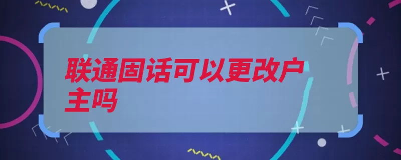 联通固话可以更改户主吗（户主联通机主原件）