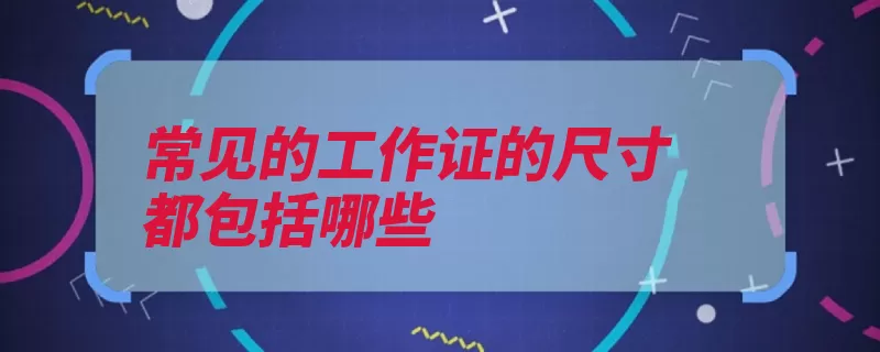 常见的工作证的尺寸都包括哪些（工作证都是尺寸可）