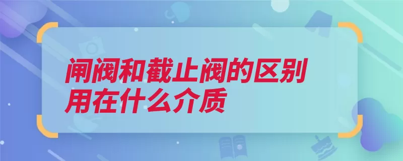 闸阀和截止阀的区别用在什么介质（介质截止阀方式阀）