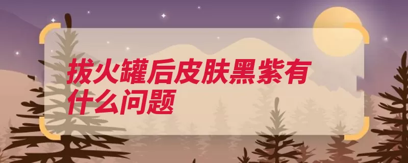 拔火罐后皮肤黑紫有什么问题（紫黑色火罐局部风）