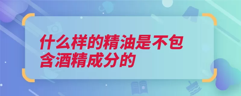 什么样的精油是不包含酒精成分的（精油挥发性稀释冷）