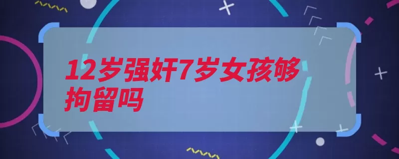 12岁强奸7岁女孩够拘留吗（拘留行政拘留治安）