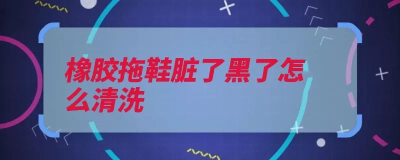 橡胶拖鞋脏了黑了怎么清洗（橡胶小苏打鞋子黑）