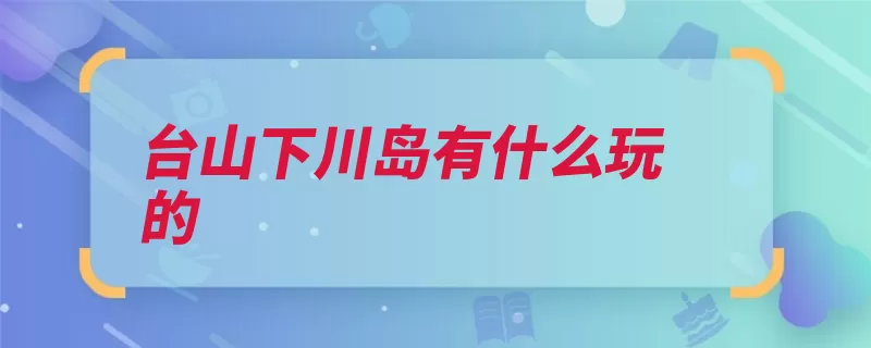 台山下川岛有什么玩的（台山市王府台山海）