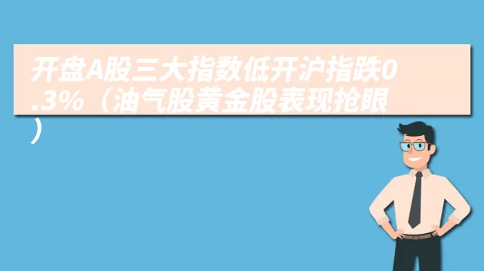 开盘A股三大指数低开沪指跌0.3%（油气股黄金股表现抢眼）