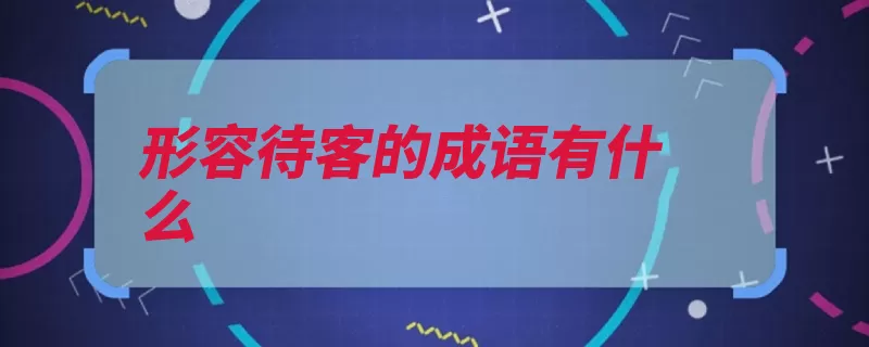 形容待客的成语有什么（待客客人形容热情）