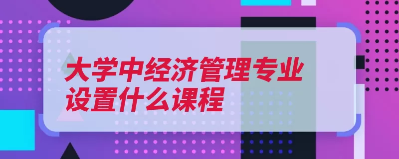 大学中经济管理专业设置什么课程（经济学经济管理银）