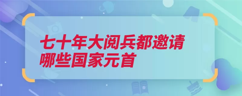 七十年大阅兵都邀请哪些国家元首（阅兵外军国防部邀）