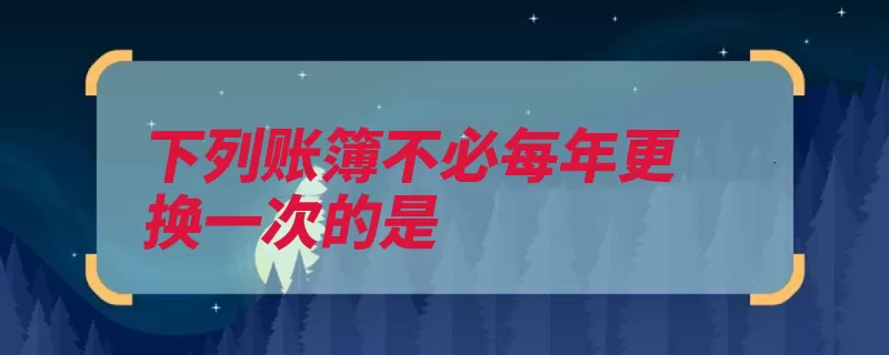 下列账簿不必每年更换一次的是（明细账应收账款余）