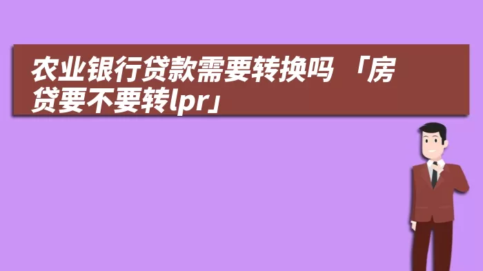 农业银行贷款需要转换吗 「房贷要不要转lpr」