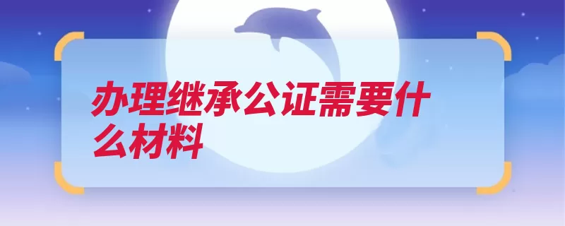 办理继承公证需要什么材料（公证继承遗嘱办理）