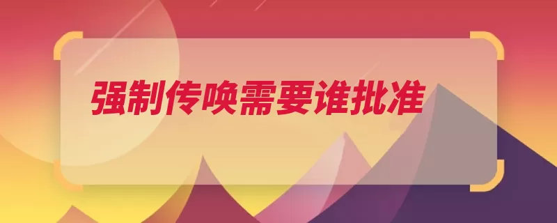 强制传唤需要谁批准（传唤嫌疑人到案违）
