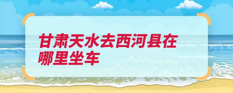 甘肃天水去西河县在哪里坐车（天水天水市公交客）