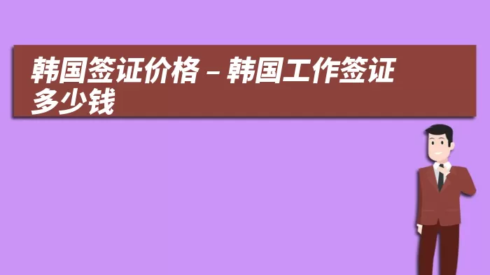 韩国签证价格 – 韩国工作签证多少钱