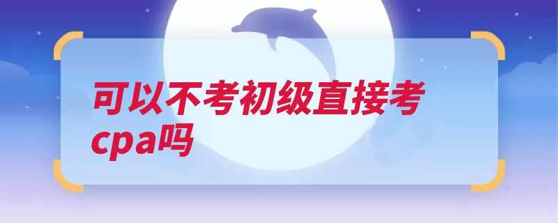 可以不考初级直接考cpa吗（注会考生会计基础）