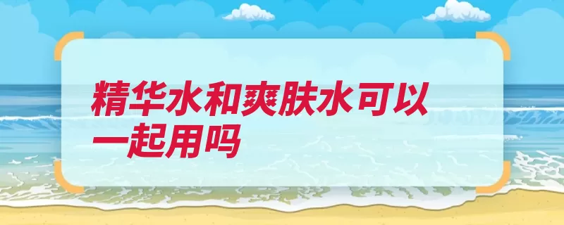 精华水和爽肤水可以一起用吗（爽肤水精华肌肤皮）