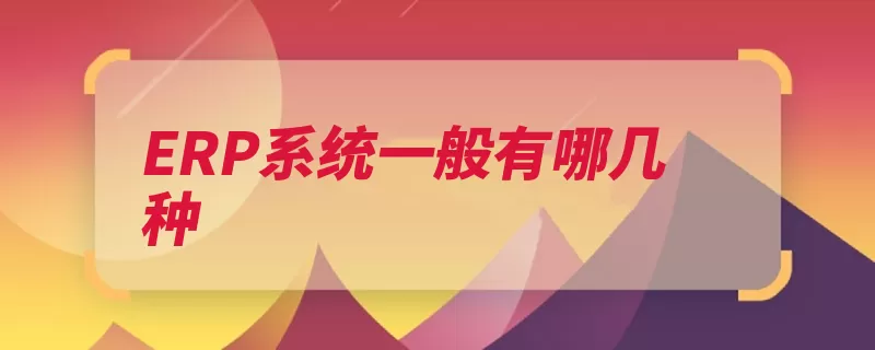 ERP系统一般有哪几种（工厂企业适合生产）