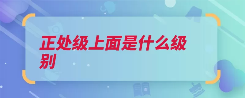正处级上面是什么级别（正职副职县长省部）
