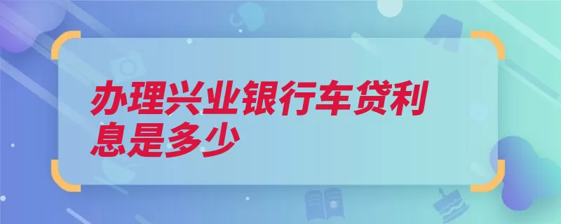 办理兴业银行车贷利息是多少（利息借款人贷款贷）