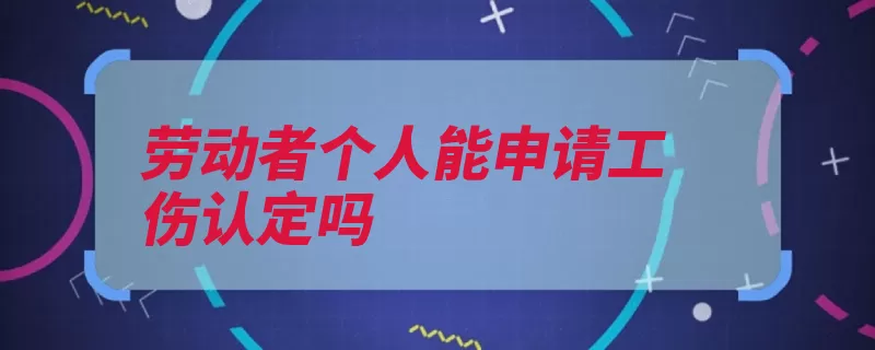 劳动者个人能申请工伤认定吗