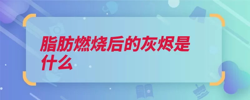 脂肪燃烧后的灰烬是什么