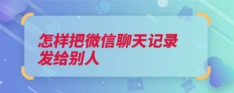 怎样把微信聊天记录发给别人（聊天记录点击选择）