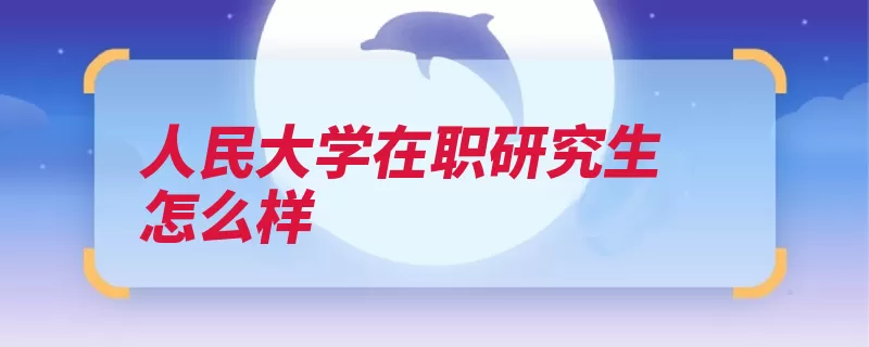 人民大学在职研究生怎么样（人民大学工程教育）